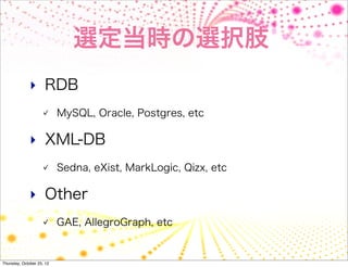 選定当時の選択肢
              ‣ RDB
                           MySQL, Oracle, Postgres, etc

              ‣ XML-DB
                           Sedna, eXist, MarkLogic, Qizx, etc

              ‣ Other
                           GAE, AllegroGraph, etc


Thursday, October 25, 12
 