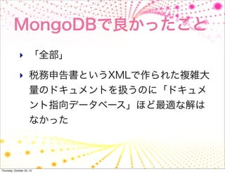 MongoDBで良かったこと
              ‣ 「全部」

              ‣ 税務申告書というXMLで作られた複雑大
                     量のドキュメントを扱うのに「ドキュメ
                     ント指向データベース」ほど最適な解は
                     なかった



Thursday, October 25, 12
 