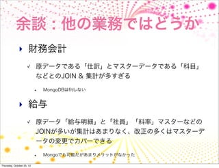余談 : 他の業務ではどうか
              ‣ 財務会計
                           原データである「仕訳」とマスターデータである「科目」
                           などとのJOIN & 集計が多すぎる

                           •   MongoDBはﬁtしない


              ‣ 給与
                           原データ「給与明細」と「社員」「料率」マスターなどの
                           JOINが多いが集計はあまりなく、改正の多くはマスターデ
                           ータの変更でカバーできる

                           •   Mongoでも可能だがあまりメリットがなかった

Thursday, October 25, 12
 