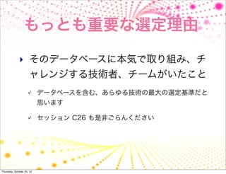 もっとも重要な選定理由

              ‣ そのデータベースに本気で取り組み、チ
                     ャレンジする技術者、チームがいたこと
                           データベースを含む、あらゆる技術の最大の選定基準だと
                           思います

                           セッション C26 も是非ごらんください




Thursday, October 25, 12
 