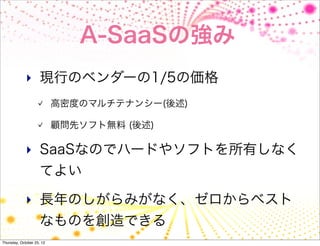 A-SaaSの強み
             ‣ 現行のベンダーの1/5の価格
                           高密度のマルチテナンシー(後述)

                           顧問先ソフト無料 (後述)

             ‣ SaaSなのでハードやソフトを所有しなく
                     てよい

             ‣ 長年のしがらみがなく、ゼロからベスト
                     なものを創造できる
Thursday, October 25, 12
 