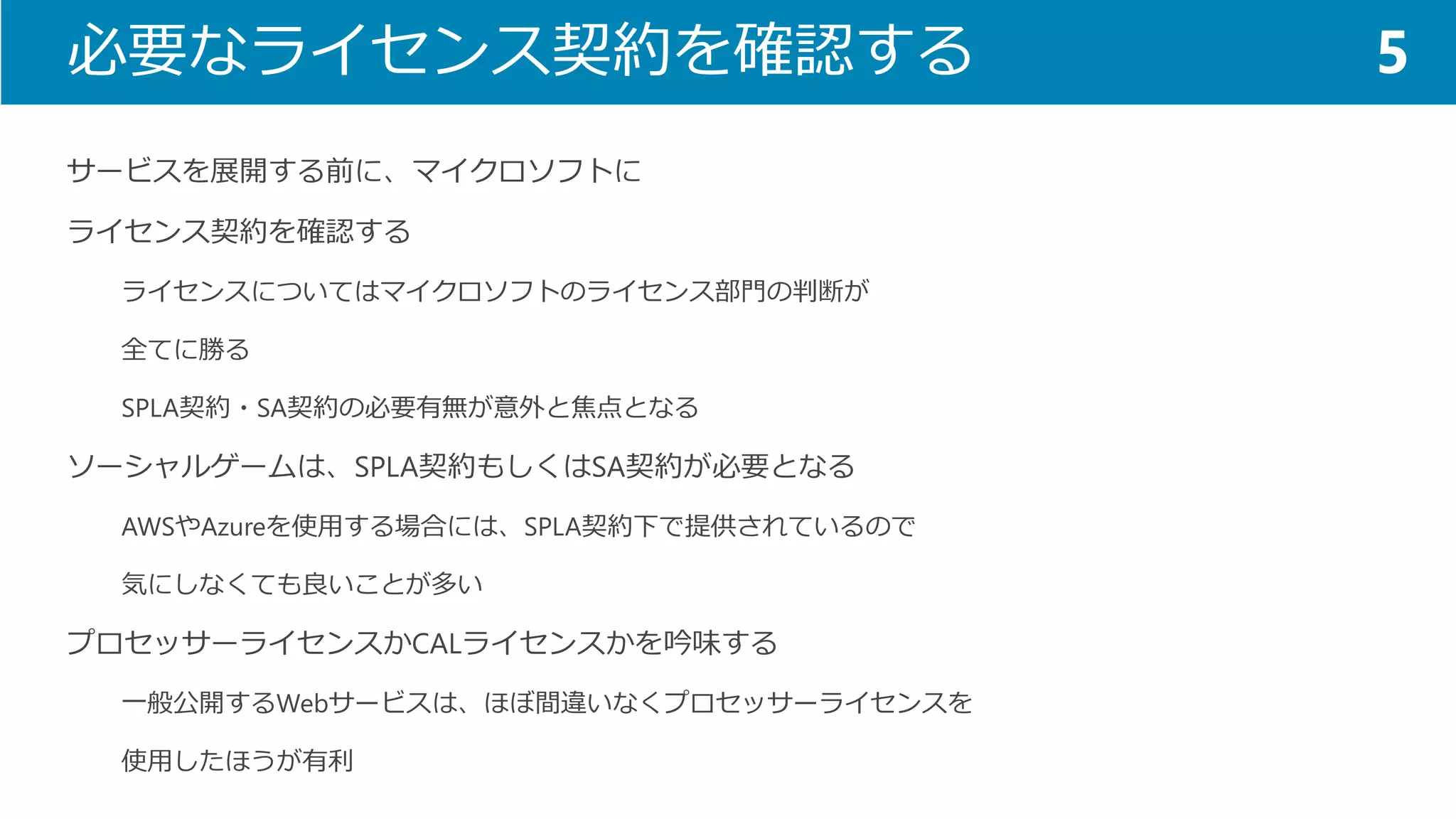 必要なライセンス契約を確認する 
サービスを展開する前に、マイクロソフトに 
ライセンス契約を確認する 
ライセンスについてはマイクロソフトのライセンス部門の判断が 
全てに勝る 
SPLA契約・SA契約の必要有無が意外と焦点となる 
ソーシャルゲームは、SPLA契約もしくはSA契約が必要となる 
AWSやAzureを使用する場合には、SPLA契約下で提供されているので 
気にしなくても良いことが多い 
プロセッサーライセンスかCALライセンスかを吟味する 
一般公開するWebサービスは、ほぼ間違いなくプロセッサーライセンスを 
使用したほうが有利 
5  