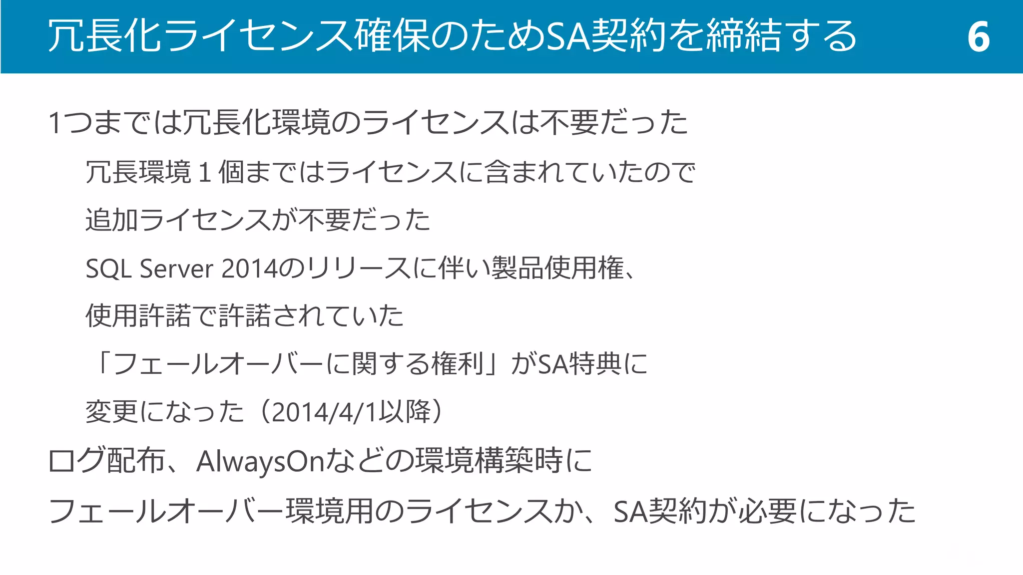 冗長化ライセンス確保のためSA契約を締結する 
1つまでは冗長化環境のライセンスは不要だった 
冗長環境１個まではライセンスに含まれていたので 
追加ライセンスが不要だった 
SQL Server 2014のリリースに伴い製品使用権、 
使用許諾で許諾されていた 
「フェールオーバーに関する権利」がSA特典に 
変更になった（2014/4/1以降） 
ログ配布、AlwaysOnなどの環境構築時に 
フェールオーバー環境用のライセンスか、SA契約が必要になった 
6  