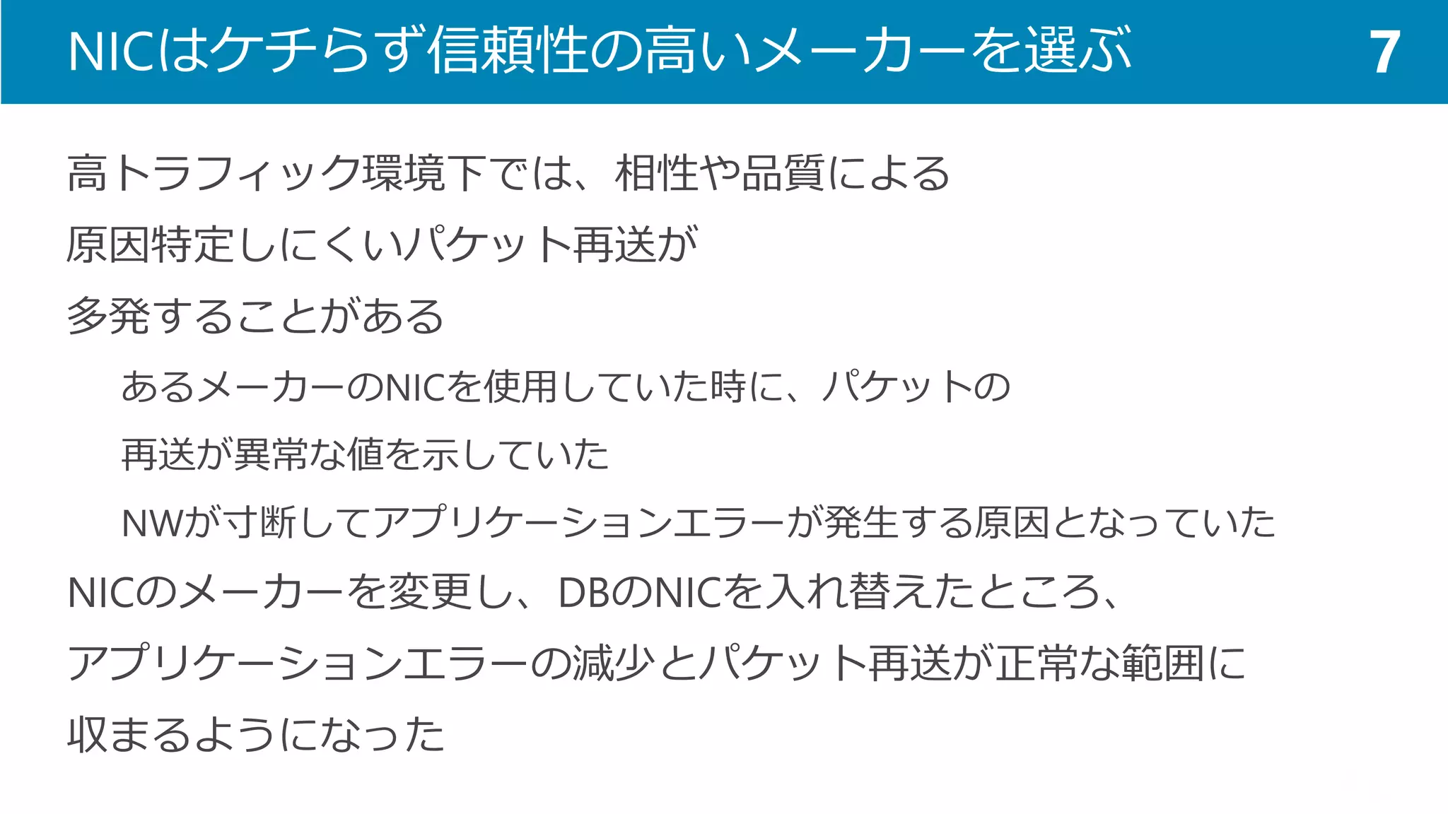 NICはケチらず信頼性の高いメーカーを選ぶ 
高トラフィック環境下では、相性や品質による 
原因特定しにくいパケット再送が 
多発することがある 
あるメーカーのNICを使用していた時に、パケットの 
再送が異常な値を示していた 
NWが寸断してアプリケーションエラーが発生する原因となっていた 
NICのメーカーを変更し、DBのNICを入れ替えたところ、 
アプリケーションエラーの減少とパケット再送が正常な範囲に 
収まるようになった 
7  