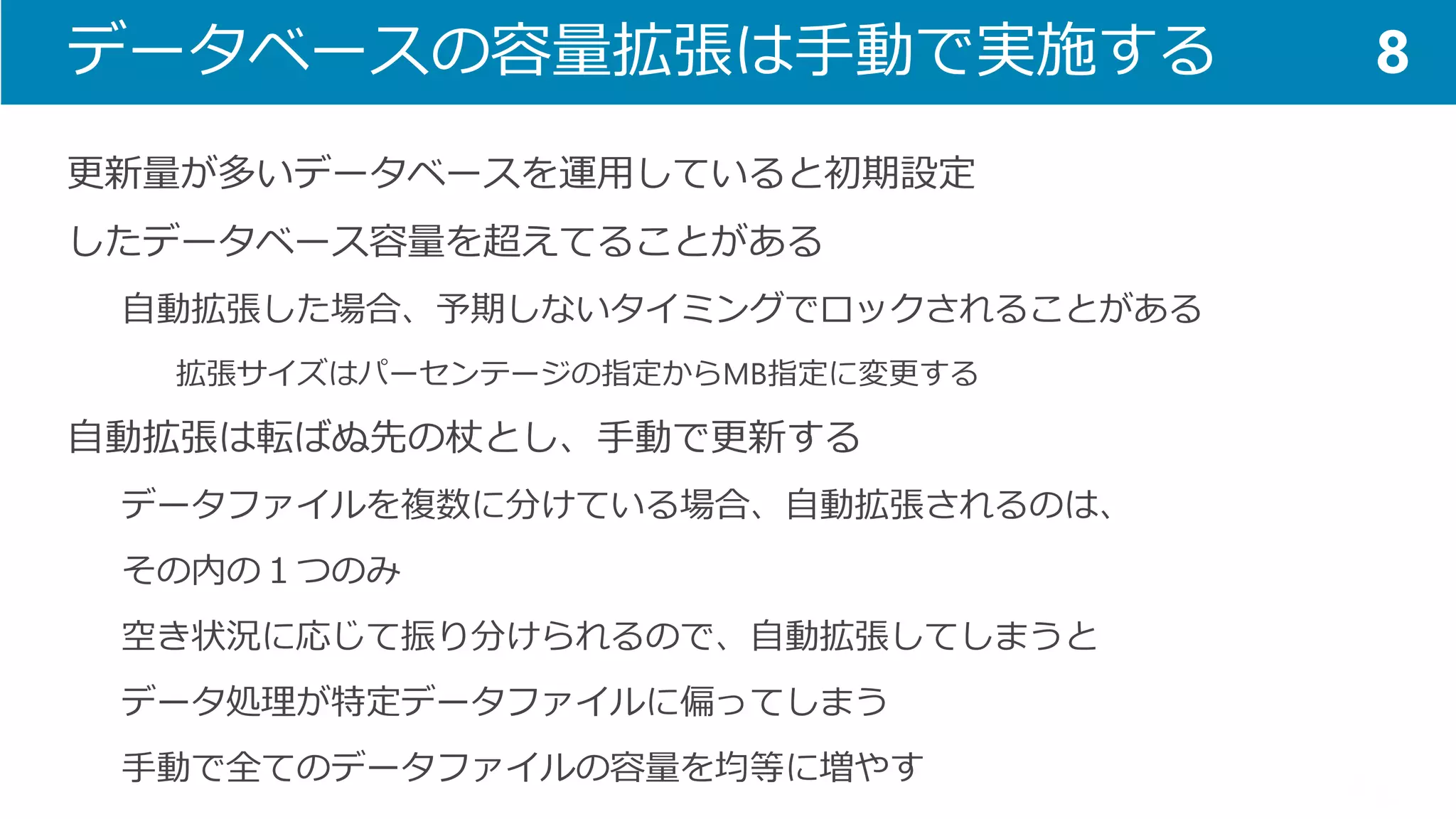 データベースの容量拡張は手動で実施する 
更新量が多いデータベースを運用していると初期設定 
したデータベース容量を超えてることがある 
自動拡張した場合、予期しないタイミングでロックされることがある 
拡張サイズはパーセンテージの指定からMB指定に変更する 
自動拡張は転ばぬ先の杖とし、手動で更新する 
データファイルを複数に分けている場合、自動拡張されるのは、 
その内の１つのみ 
空き状況に応じて振り分けられるので、自動拡張してしまうと 
データ処理が特定データファイルに偏ってしまう 
手動で全てのデータファイルの容量を均等に増やす 
8  