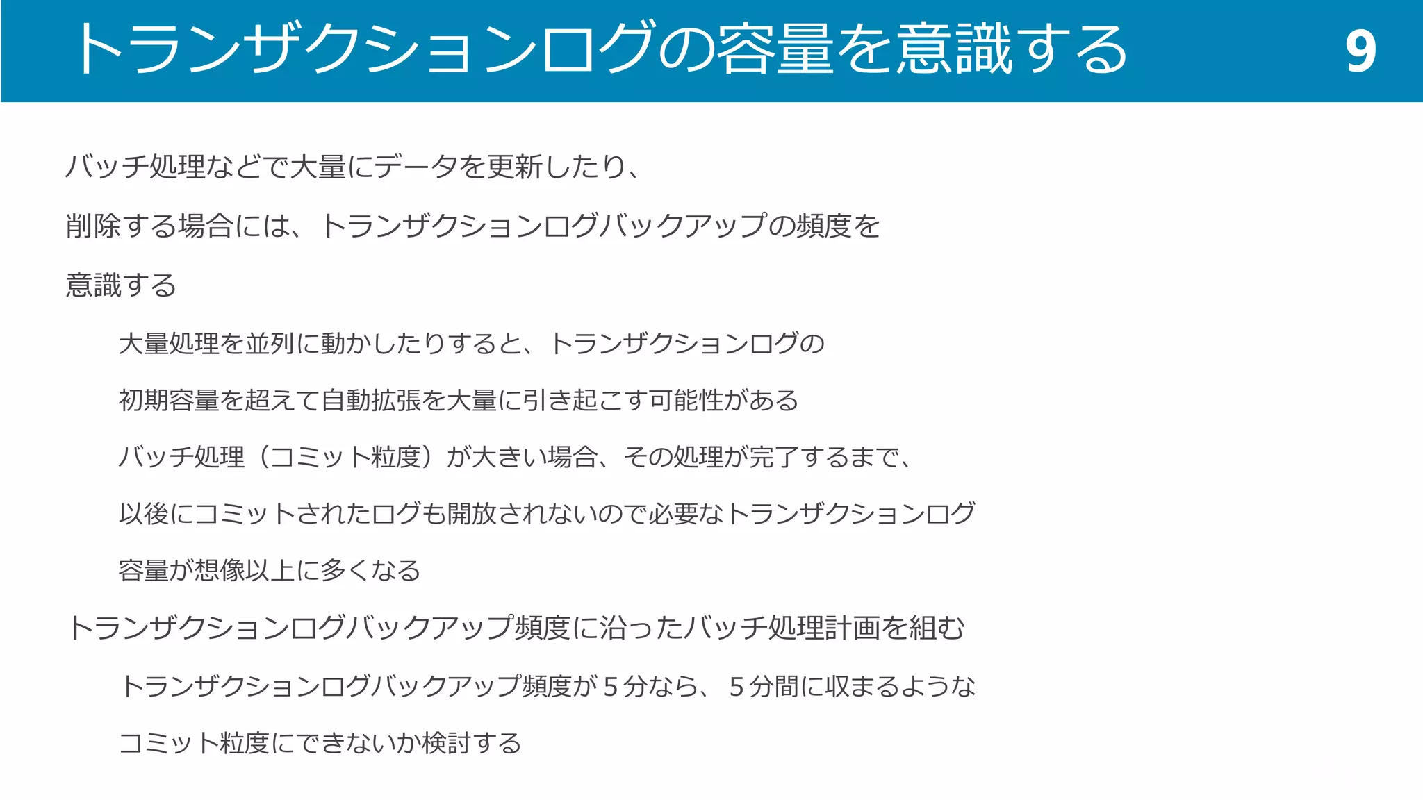 トランザクションログの容量を意識する 
バッチ処理などで大量にデータを更新したり、 
削除する場合には、トランザクションログバックアップの頻度を 
意識する 
大量処理を並列に動かしたりすると、トランザクションログの 
初期容量を超えて自動拡張を大量に引き起こす可能性がある 
バッチ処理（コミット粒度）が大きい場合、その処理が完了するまで、 
以後にコミットされたログも開放されないので必要なトランザクションログ 
容量が想像以上に多くなる 
トランザクションログバックアップ頻度に沿ったバッチ処理計画を組む 
トランザクションログバックアップ頻度が５分なら、５分間に収まるような 
コミット粒度にできないか検討する 
9  