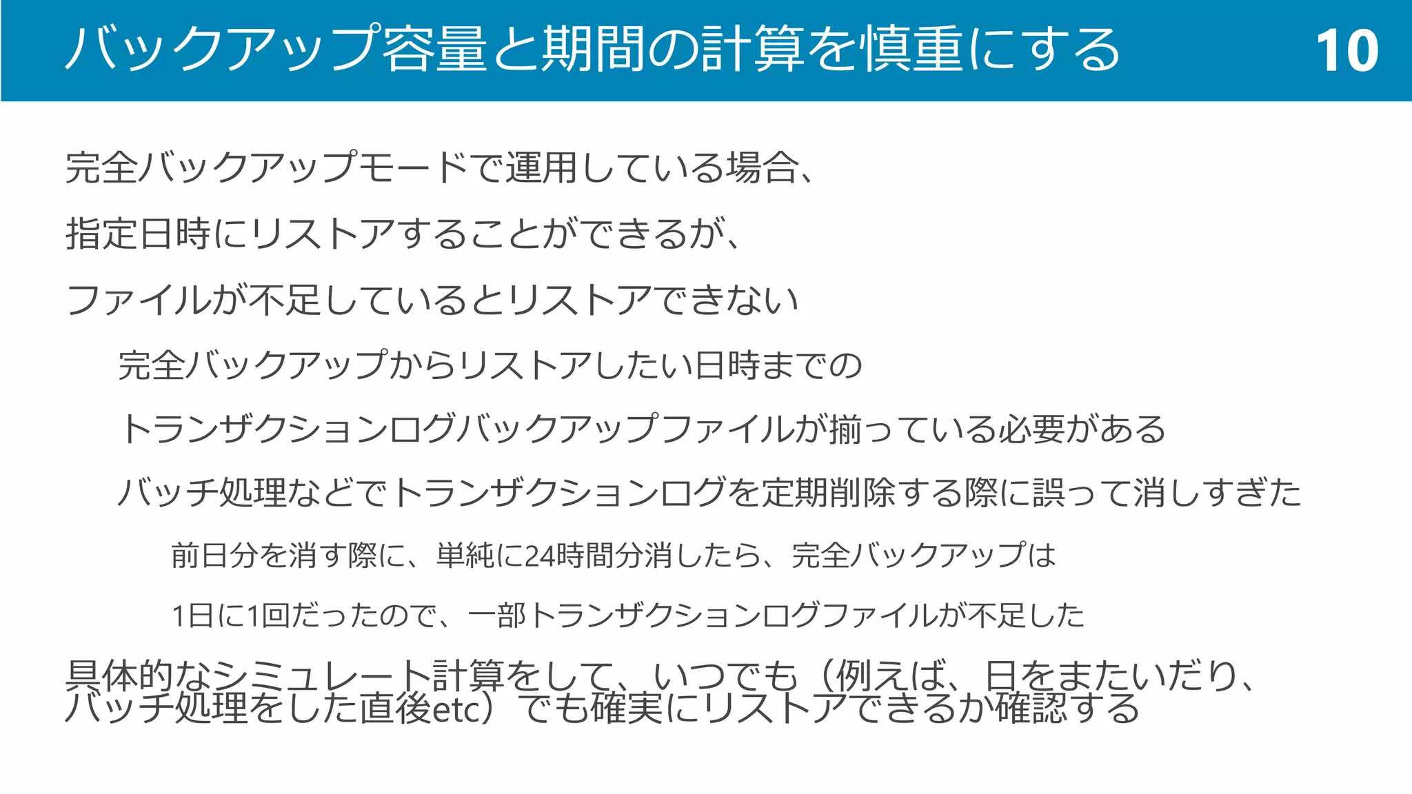 バックアップ容量と期間の計算を慎重にする 
完全バックアップモードで運用している場合、 
指定日時にリストアすることができるが、 
ファイルが不足しているとリストアできない 
完全バックアップからリストアしたい日時までの 
トランザクションログバックアップファイルが揃っている必要がある 
バッチ処理などでトランザクションログを定期削除する際に誤って消しすぎた 
前日分を消す際に、単純に24時間分消したら、完全バックアップは 
1日に1回だったので、一部トランザクションログファイルが不足した 
具体的なシミュレート計算をして、いつでも（例えば、日をまたいだり、 バッチ処理をした直後etc）でも確実にリストアできるか確認する 
10  
