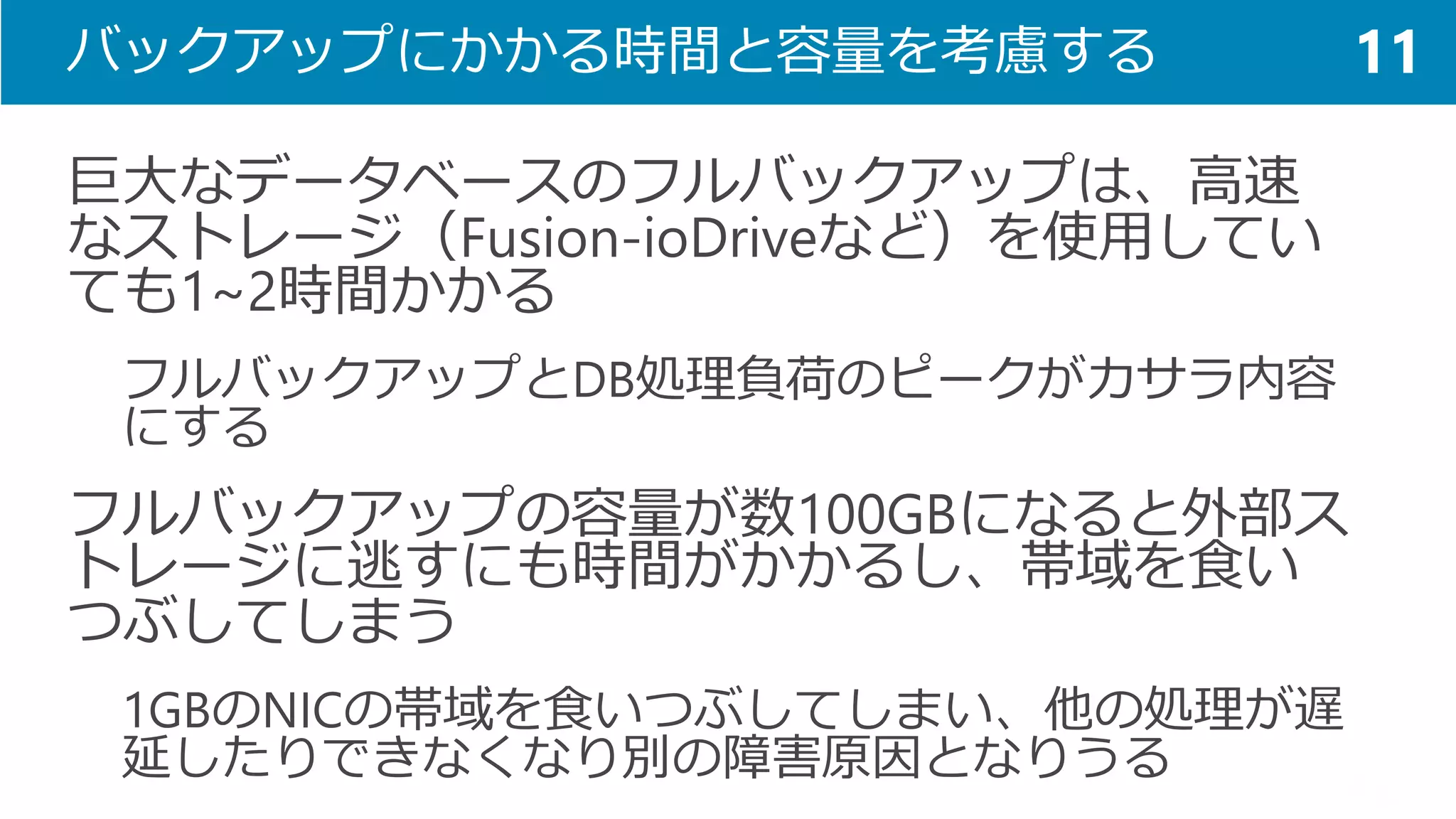 バックアップにかかる時間と容量を考慮する 
巨大なデータベースのフルバックアップは、高速 なストレージ（Fusion-ioDriveなど）を使用してい ても1~2時間かかる 
フルバックアップとDB処理負荷のピークがカサラ内容 にする 
フルバックアップの容量が数100GBになると外部ス トレージに逃すにも時間がかかるし、帯域を食い つぶしてしまう 
1GBのNICの帯域を食いつぶしてしまい、他の処理が遅 延したりできなくなり別の障害原因となりうる 
11  