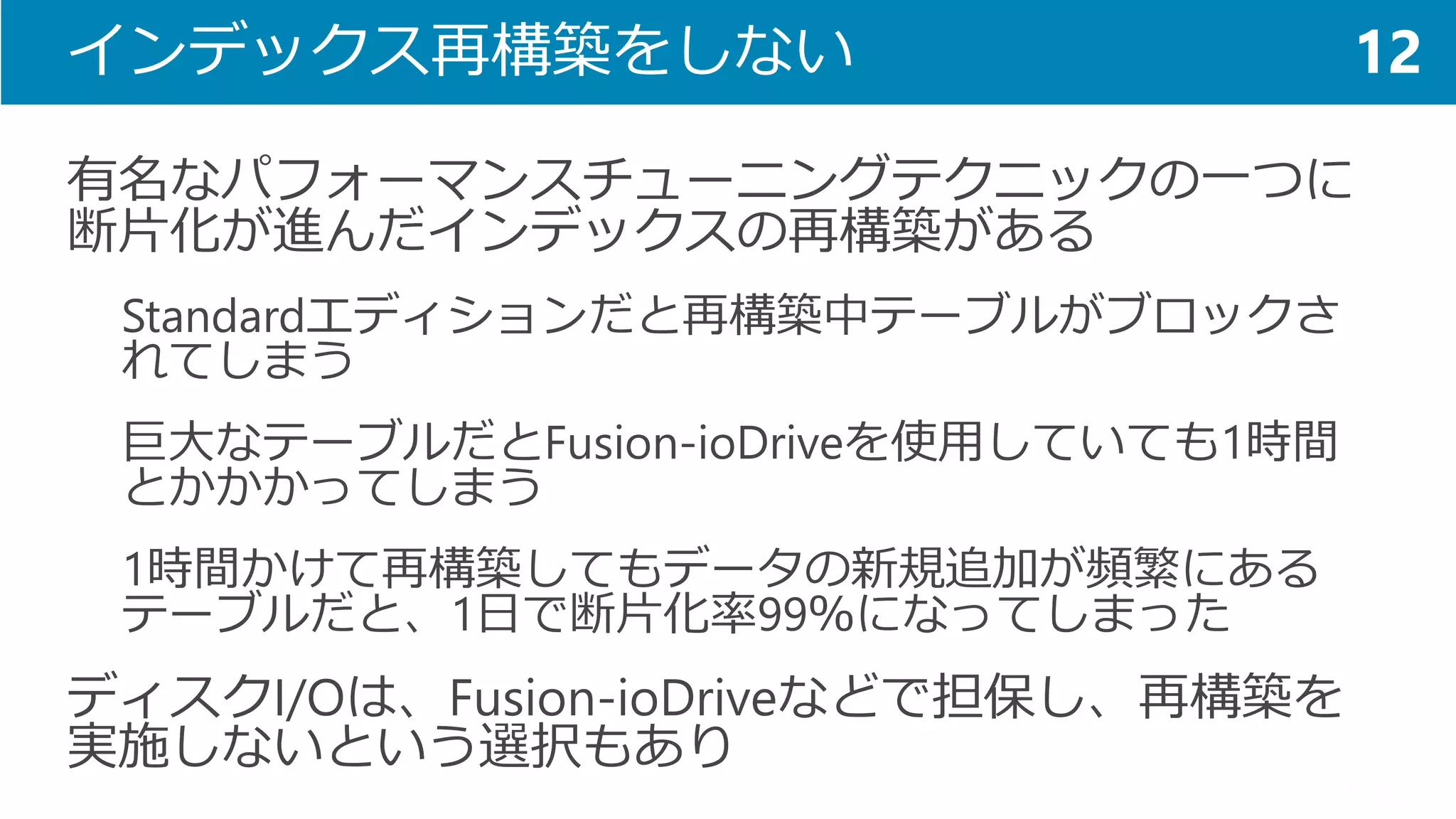 インデックス再構築をしない 
有名なパフォーマンスチューニングテクニックの一つに 断片化が進んだインデックスの再構築がある 
Standardエディションだと再構築中テーブルがブロックさ れてしまう 
巨大なテーブルだとFusion-ioDriveを使用していても1時間 とかかかってしまう 
1時間かけて再構築してもデータの新規追加が頻繁にある テーブルだと、1日で断片化率99％になってしまった 
ディスクI/Oは、Fusion-ioDriveなどで担保し、再構築を 実施しないという選択もあり 
12  