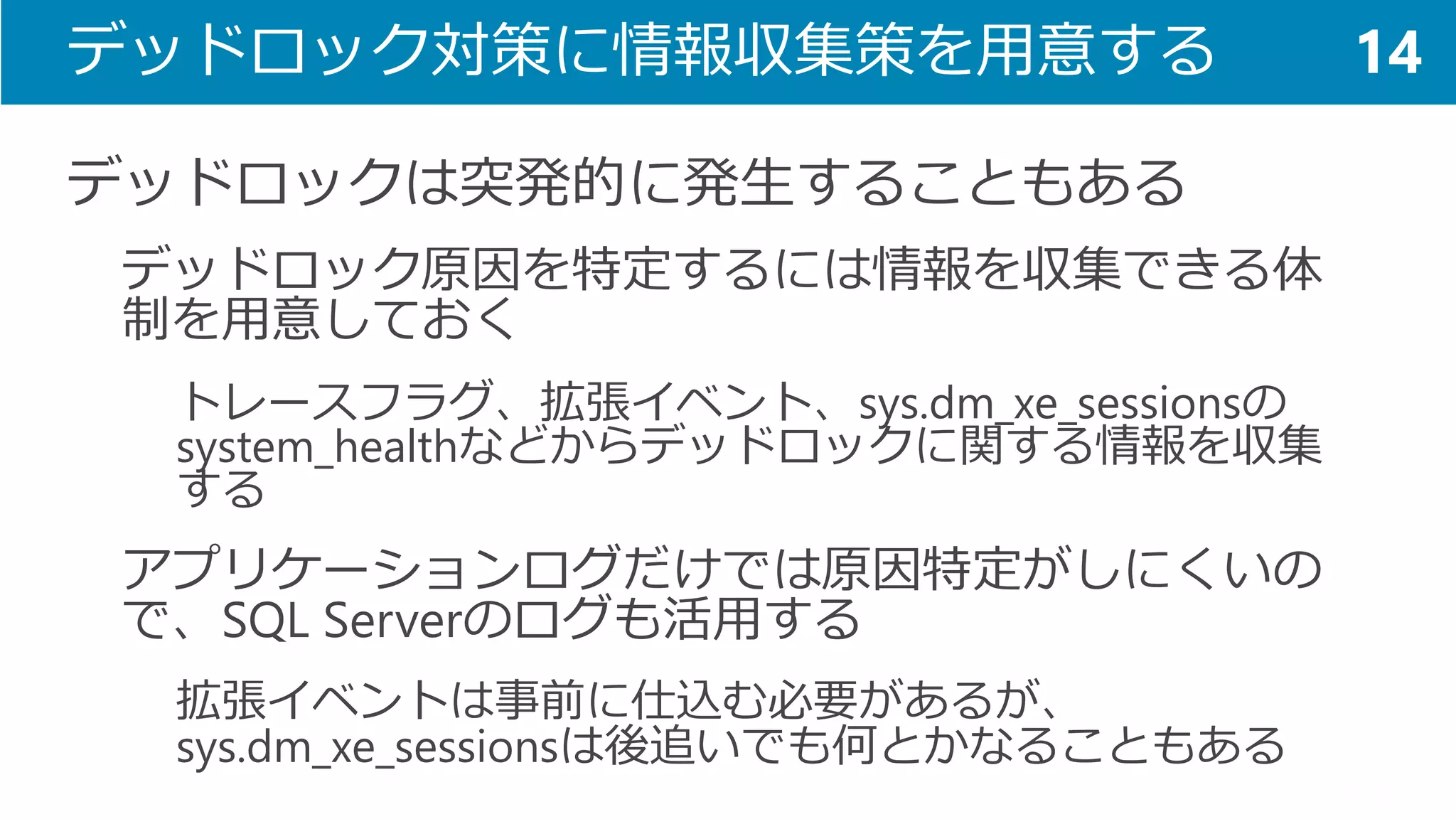 デッドロック対策に情報収集策を用意する 
デッドロックは突発的に発生することもある 
デッドロック原因を特定するには情報を収集できる体 制を用意しておく 
トレースフラグ、拡張イベント、sys.dm_xe_sessionsの system_healthなどからデッドロックに関する情報を収集 する 
アプリケーションログだけでは原因特定がしにくいの で、SQL Serverのログも活用する 
拡張イベントは事前に仕込む必要があるが、 sys.dm_xe_sessionsは後追いでも何とかなることもある 
14  