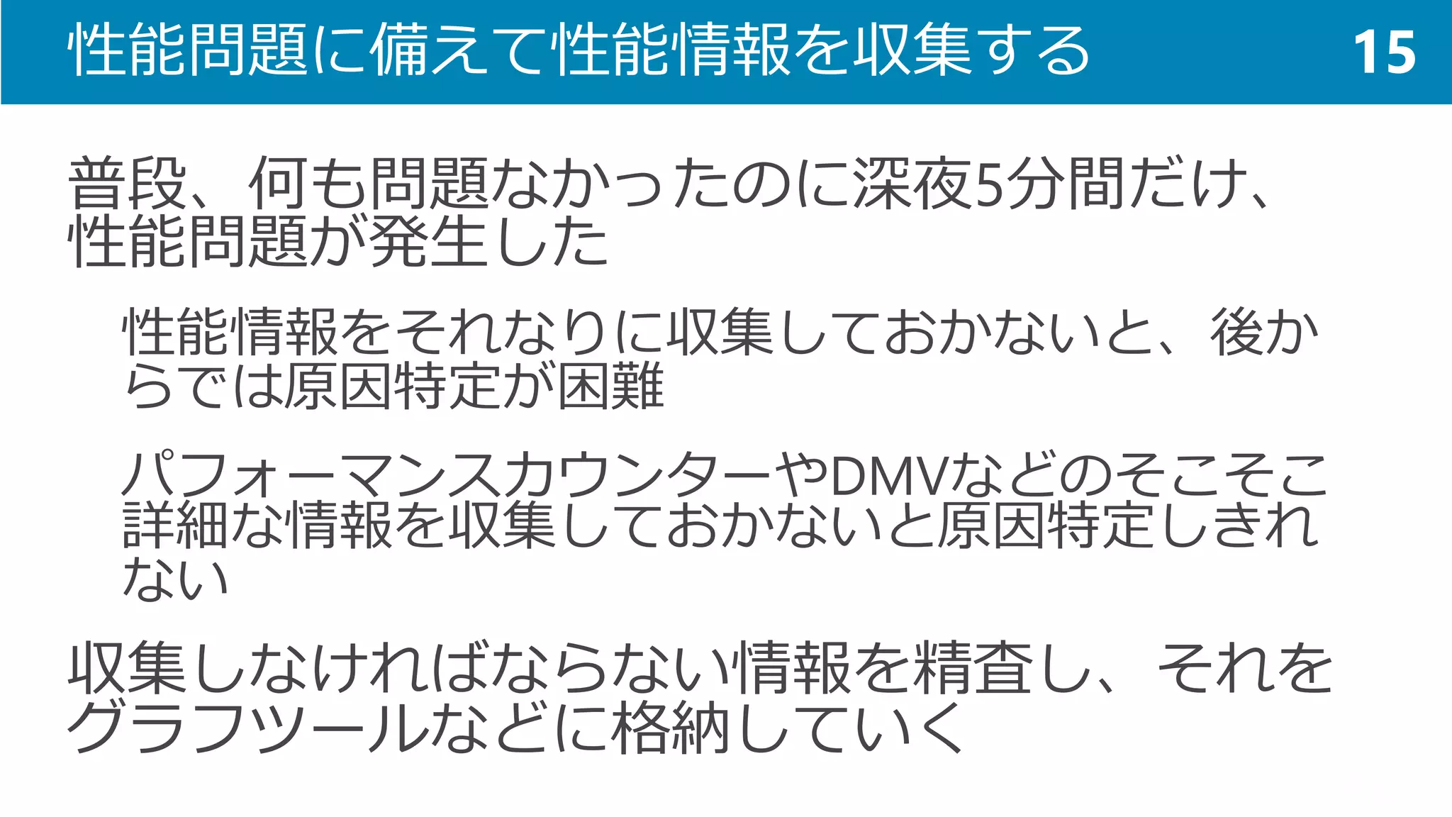 性能問題に備えて性能情報を収集する 
普段、何も問題なかったのに深夜5分間だけ、 性能問題が発生した 
性能情報をそれなりに収集しておかないと、後か らでは原因特定が困難 
パフォーマンスカウンターやDMVなどのそこそこ 詳細な情報を収集しておかないと原因特定しきれ ない 
収集しなければならない情報を精査し、それを グラフツールなどに格納していく 
15  