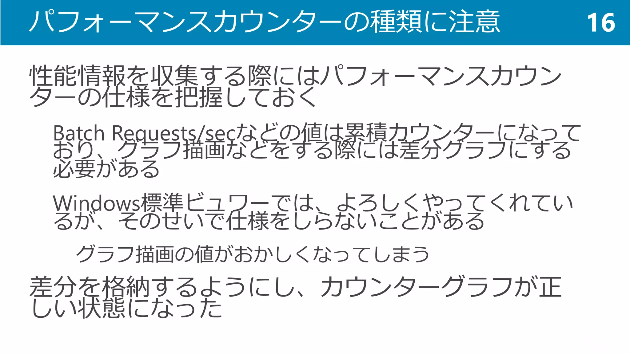 パフォーマンスカウンターの種類に注意 
性能情報を収集する際にはパフォーマンスカウン ターの仕様を把握しておく 
Batch Requests/secなどの値は累積カウンターになって おり、グラフ描画などをする際には差分グラフにする 必要がある 
Windows標準ビュワーでは、よろしくやってくれてい るが、そのせいで仕様をしらないことがある 
グラフ描画の値がおかしくなってしまう 
差分を格納するようにし、カウンターグラフが正 しい状態になった 
16  