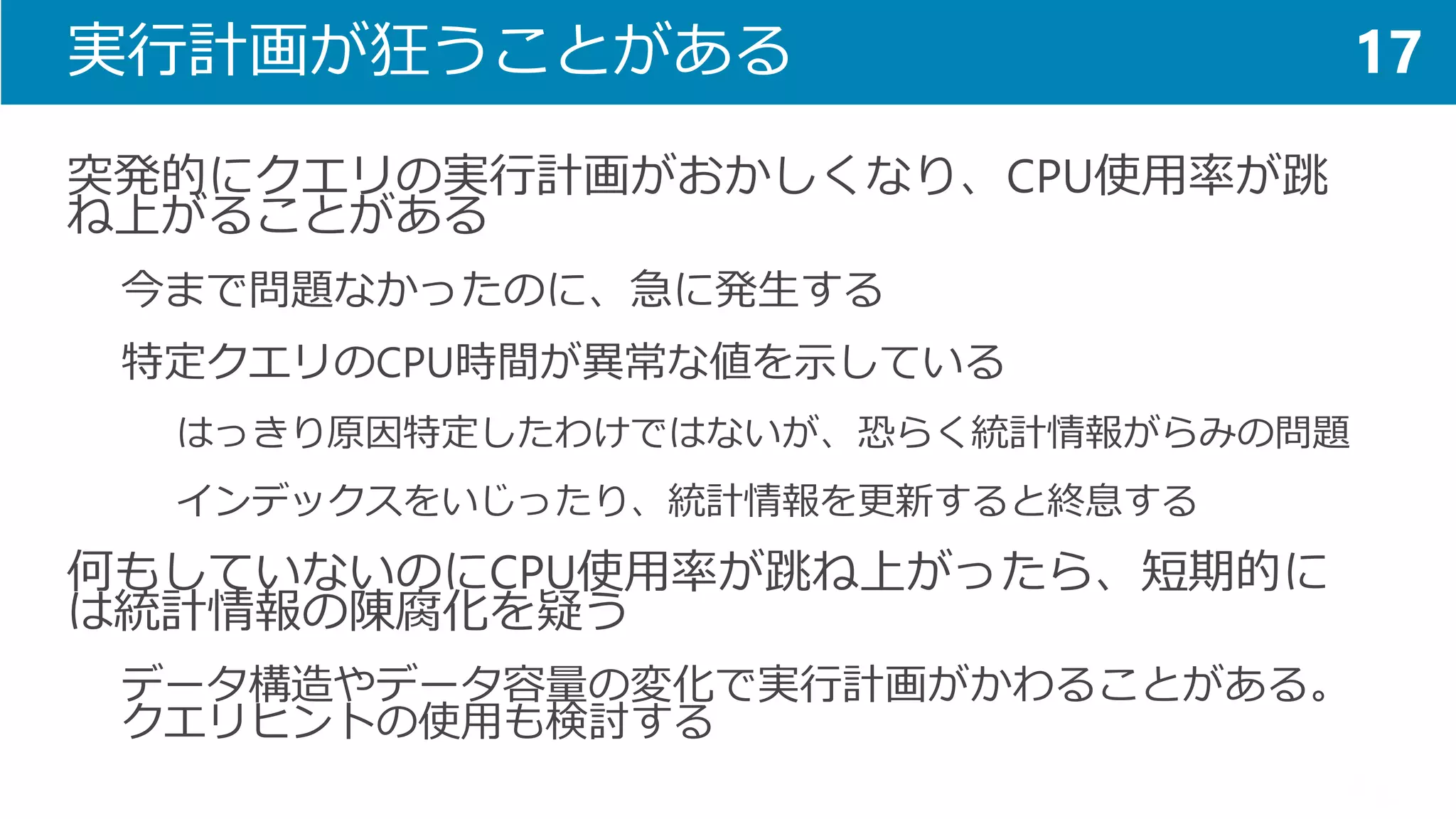実行計画が狂うことがある 
突発的にクエリの実行計画がおかしくなり、CPU使用率が跳 ね上がることがある 
今まで問題なかったのに、急に発生する 
特定クエリのCPU時間が異常な値を示している 
はっきり原因特定したわけではないが、恐らく統計情報がらみの問題 
インデックスをいじったり、統計情報を更新すると終息する 
何もしていないのにCPU使用率が跳ね上がったら、短期的に は統計情報の陳腐化を疑う 
データ構造やデータ容量の変化で実行計画がかわることがある。 クエリヒントの使用も検討する 
17  