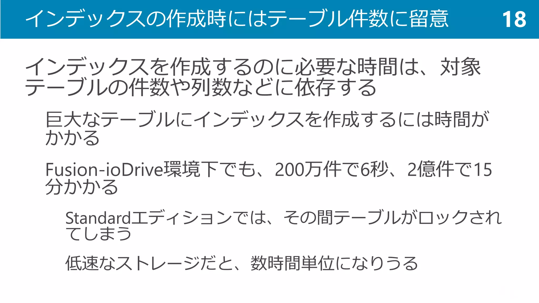 インデックスの作成時にはテーブル件数に留意 
インデックスを作成するのに必要な時間は、対象 テーブルの件数や列数などに依存する 
巨大なテーブルにインデックスを作成するには時間が かかる 
Fusion-ioDrive環境下でも、200万件で6秒、2億件で15 分かかる 
Standardエディションでは、その間テーブルがロックされ てしまう 
低速なストレージだと、数時間単位になりうる 
18  