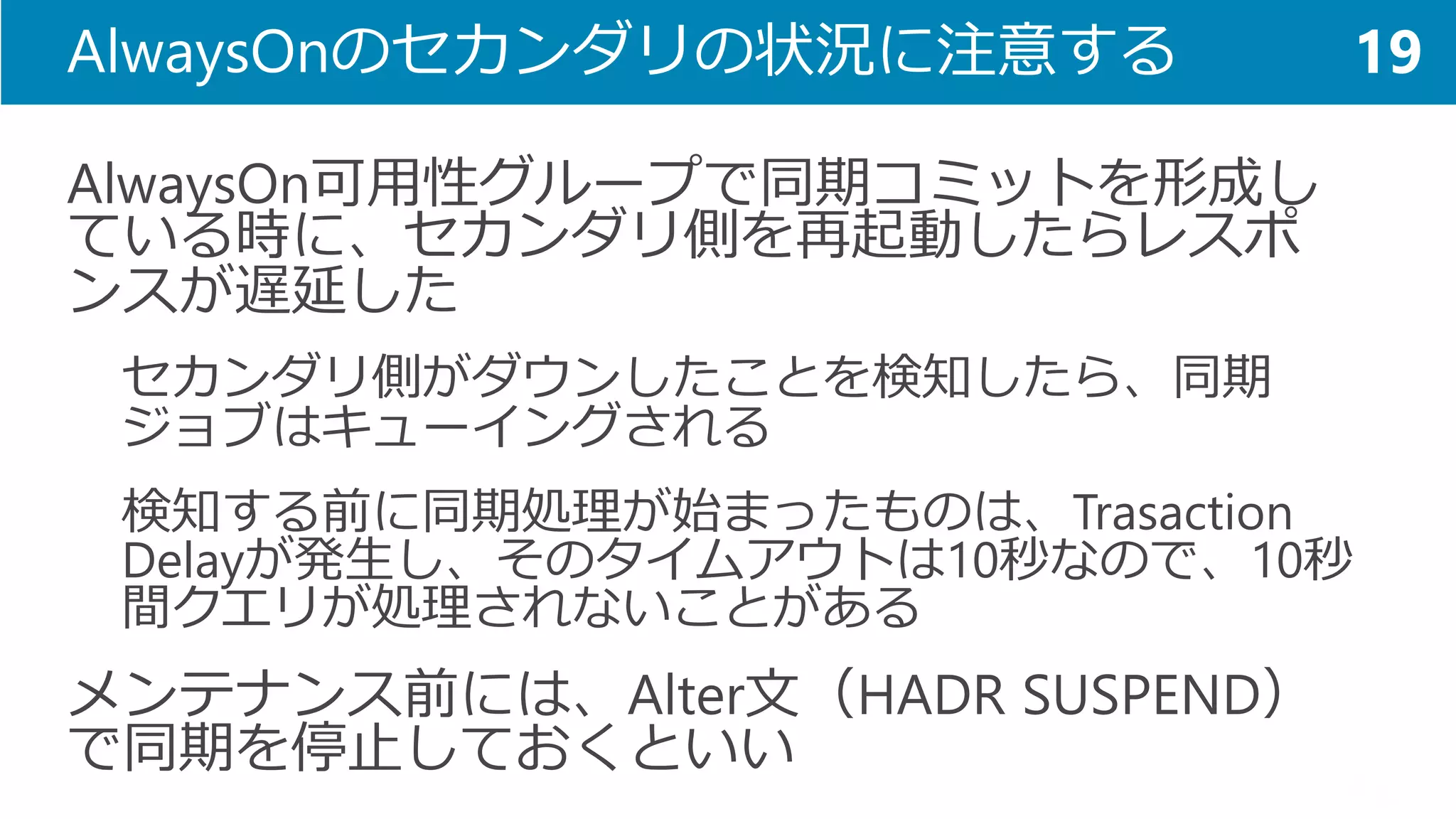 AlwaysOnのセカンダリの状況に注意する 
AlwaysOn可用性グループで同期コミットを形成し ている時に、セカンダリ側を再起動したらレスポ ンスが遅延した 
セカンダリ側がダウンしたことを検知したら、同期 ジョブはキューイングされる 
検知する前に同期処理が始まったものは、TrasactionDelayが発生し、そのタイムアウトは10秒なので、10秒 間クエリが処理されないことがある 
メンテナンス前には、Alter文（HADR SUSPEND） で同期を停止しておくといい 
19  