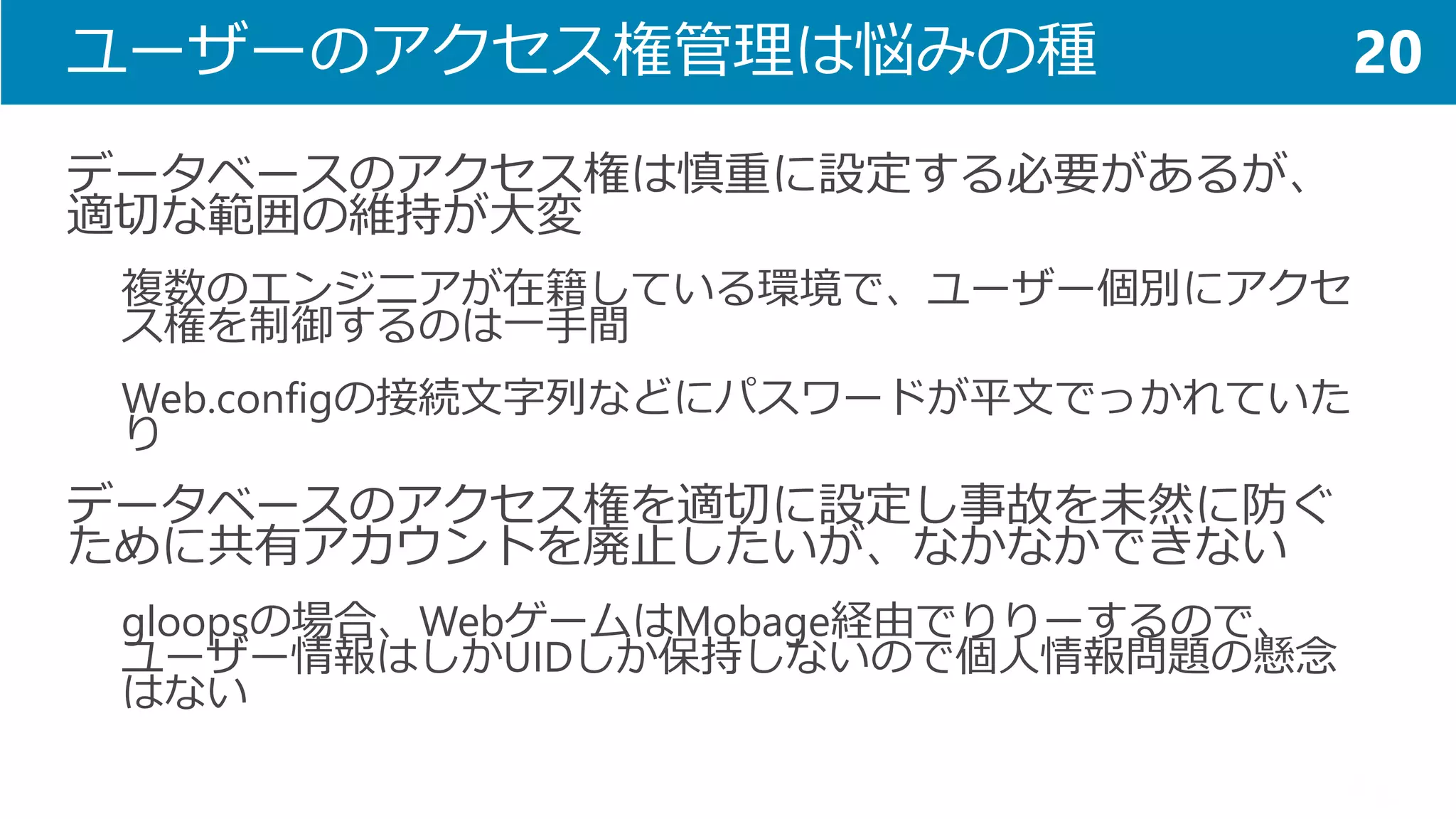 ユーザーのアクセス権管理は悩みの種 
データベースのアクセス権は慎重に設定する必要があるが、 適切な範囲の維持が大変 
複数のエンジニアが在籍している環境で、ユーザー個別にアクセ ス権を制御するのは一手間 
Web.configの接続文字列などにパスワードが平文でっかれていた り 
データベースのアクセス権を適切に設定し事故を未然に防ぐ ために共有アカウントを廃止したいが、なかなかできない 
gloopsの場合、WebゲームはMobage経由でりりーするので、 ユーザー情報はしかUIDしか保持しないので個人情報問題の懸念 はない 
20  