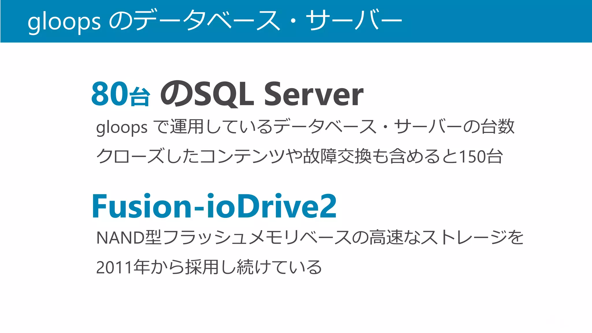 gloops のデータベース・サーバー 
gloops で運用しているデータベース・サーバーの台数 
クローズしたコンテンツや故障交換も含めると150台 
80台のSQL Server 
NAND型フラッシュメモリベースの高速なストレージを 
2011年から採用し続けている 
Fusion-ioDrive2  
