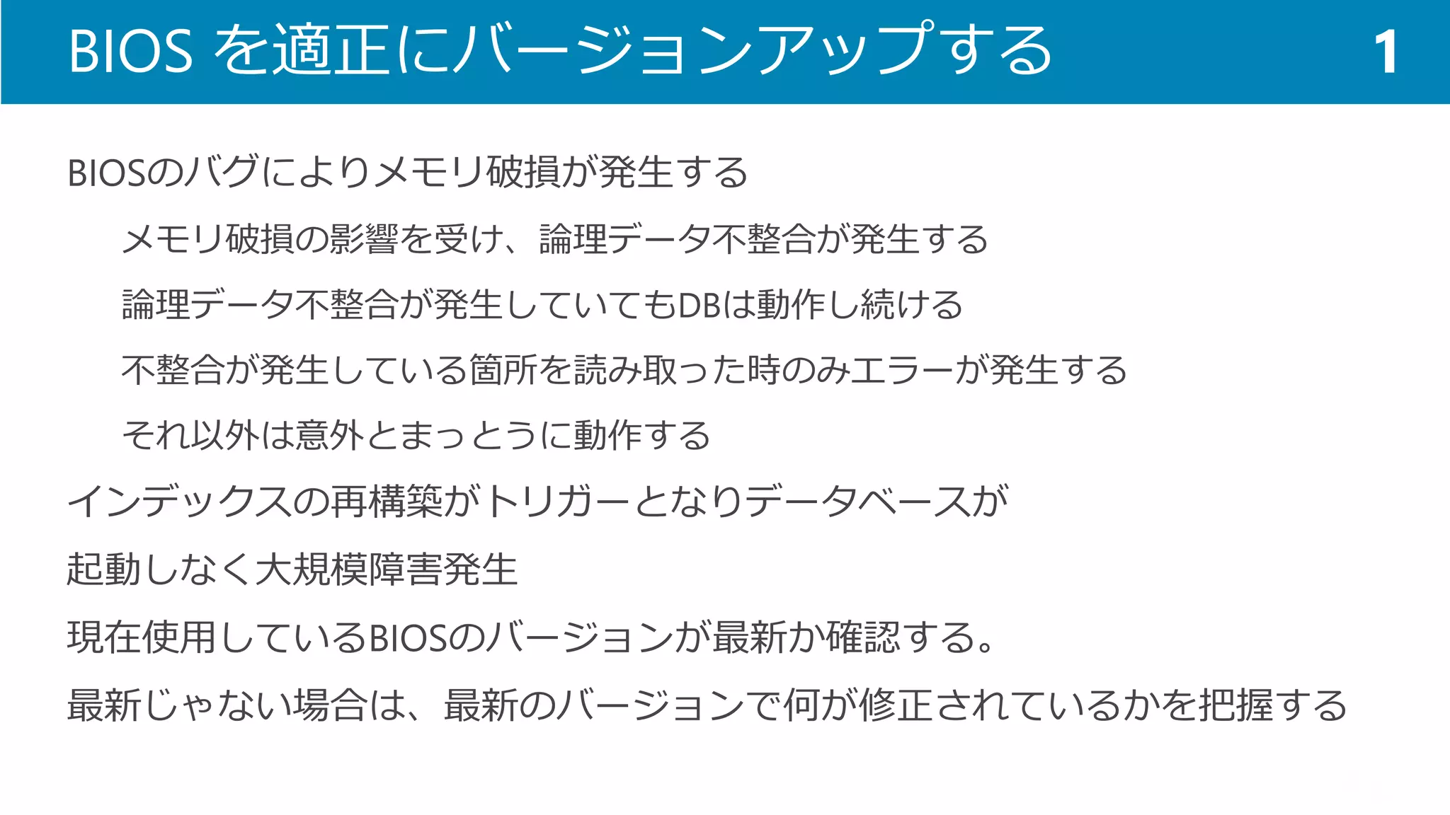 BIOS を適正にバージョンアップする 
BIOSのバグによりメモリ破損が発生する 
メモリ破損の影響を受け、論理データ不整合が発生する 
論理データ不整合が発生していてもDBは動作し続ける 
不整合が発生している箇所を読み取った時のみエラーが発生する 
それ以外は意外とまっとうに動作する 
インデックスの再構築がトリガーとなりデータベースが 
起動しなく大規模障害発生 
現在使用しているBIOSのバージョンが最新か確認する。 
最新じゃない場合は、最新のバージョンで何が修正されているかを把握する 
1  