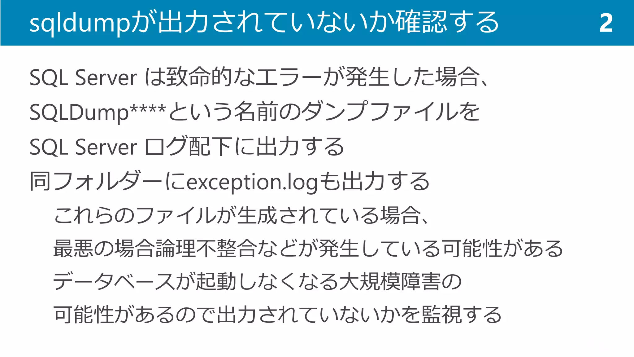 sqldumpが出力されていないか確認する 
SQL Server は致命的なエラーが発生した場合、 
SQLDump****という名前のダンプファイルを 
SQL Server ログ配下に出力する 
同フォルダーにexception.logも出力する 
これらのファイルが生成されている場合、 
最悪の場合論理不整合などが発生している可能性がある 
データベースが起動しなくなる大規模障害の 
可能性があるので出力されていないかを監視する 
2  