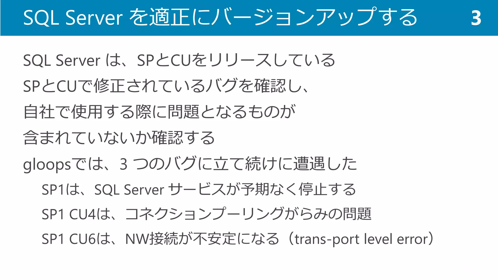 SQL Server を適正にバージョンアップする 
SQL Server は、SPとCUをリリースしている 
SPとCUで修正されているバグを確認し、 
自社で使用する際に問題となるものが 
含まれていないか確認する 
gloopsでは、3 つのバグに立て続けに遭遇した 
SP1は、SQL Server サービスが予期なく停止する 
SP1 CU4は、コネクションプーリングがらみの問題 
SP1 CU6は、NW接続が不安定になる（trans-port level error） 
3  