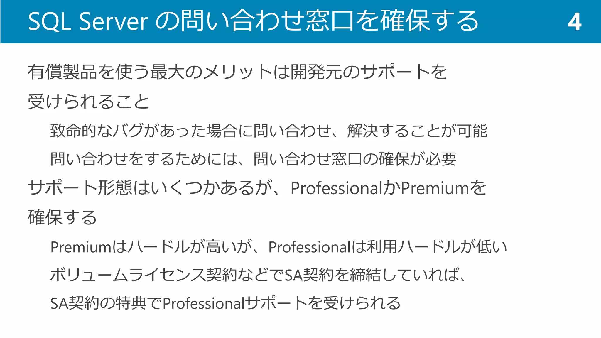 SQL Server の問い合わせ窓口を確保する 
有償製品を使う最大のメリットは開発元のサポートを 
受けられること 
致命的なバグがあった場合に問い合わせ、解決することが可能 
問い合わせをするためには、問い合わせ窓口の確保が必要 
サポート形態はいくつかあるが、ProfessionalかPremiumを 
確保する 
Premiumはハードルが高いが、Professionalは利用ハードルが低い 
ボリュームライセンス契約などでSA契約を締結していれば、 
SA契約の特典でProfessionalサポートを受けられる 
4  