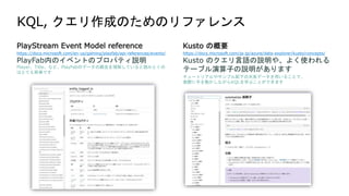 PlayStream Event Model reference
https://docs.microsoft.com/en-us/gaming/playfab/api-references/events/
PlayFab内のイベントのプロパティ説明
Player、Title、など、PlayFabのデータの概念を理解していると読みとくの
はとても簡単です
Kusto の概要
https://docs.microsoft.com/ja-jp/azure/data-explorer/kusto/concepts/
Kusto のクエリ言語の説明や、よく使われる
テーブル演算子の説明があります
チュートリアルやサンプル配下の天気データを用いることで、
実際に手を動かしながらKQLを学ぶことができます
 