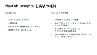 以前のPlayFab
• モバイル/カジュアル中心
• 小規模組織
• PlayFab 自身の情報が把握しにくかった
• 高度な分析ニーズはなかった
Microsoft への合流後
• AAAのタイトルのニーズ急増
• マルチプレイやチャットなど、PlayFab のワー
クロードが多様化
• データサイエンティストがいる
スタジオの高度な分析機会
• PlayFab 運営チーム自身が顧客の状況をリアル
タイムで把握できるように
 