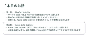 `本日のお話
 第一部： PlayFab Insights
 ゲームの BaaS である PlayFab の分析機能についてお話します
 PlayFab は従来の分析機能が大幅にバージョンアップしました
 内部には、Azure Data Explorer が使われており、その機構をご紹介します
 第二部： Azure Data Explorer
 Azure Data Explore （ADX、または Kusto ）についてさらにお話します
 この製品の生い立ち、過去の経緯、Microsoft社内での利用シナリオについてご紹介します
 