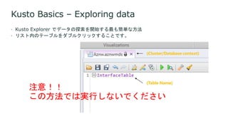 Kusto Basics – Exploring data
 Kusto Explorer でデータの探索を開始する最も簡単な方法
 リスト内のテーブルをダブルクリックすることです。
注意！！
この方法では実行しないでください
 