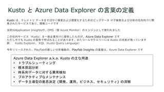 Kusto と Azure Data Explorer の言葉の定義
Kusto は、テレメトリ データをすばやく検索および視覚化するためのビッグデータ ログ検索および分析の社内向けに開
発されたサービスであり、開発コードです
当初はApplication Insightsや、OMS（現 Azure Monitor）のエンジンとして使われました
この社内サービス（Kusto）を一般企業向けに提供したものが、Azure Data Explorer です
ただし今でも Kusto の愛称で呼ばれることがあります。またツールやクエリーには Kusto の名前が残っています
例： Kusto Explorer、 KQL（Kusto Query Language）
今年リリースされた、PlayFabの新しい分析機能の、PlayFab Insights の基盤は、Azure Data Explorer です
 