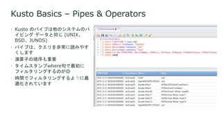 Kusto Basics – Pipes & Operators
 Kusto のパイプは他のシステムのパ
イピング データと同じ (UNIX、
BSD、JUNOS)
 パイプは、クエリを非常に読みやす
くします
 演算子の順序も重要
 タイムスタンプwhere句で最初に
フィルタリングするのが◎
 時間でフィルタリングするように最
適化されています
 