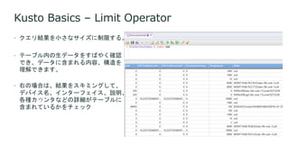 Kusto Basics – Limit Operator
 クエリ結果を小さなサイズに制限する。
 テーブル内の生データをすばやく確認
でき、データに含まれる内容、構造を
理解できます。
 右の場合は、結果をスキミングして、
デバイス名、インターフェイス、説明、
各種カウンタなどの詳細がテーブルに
含まれているかをチェック
 