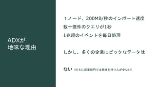 ADXが
地味な理由
１ノード、200MB/秒のインポート速度
数十億件のクエリが1秒
1兆超のイベントを毎日処理
しかし、多くの企業にビックなデータは
ない（ゆえに営業部門では興味を持つ人が少ない）
 