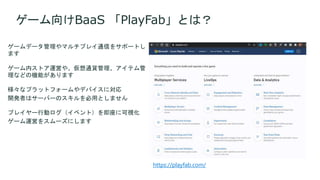 ゲームデータ管理やマルチプレイ通信をサポートし
ます
ゲーム内ストア運営や、仮想通貨管理、アイテム管
理などの機能があります
様々なプラットフォームやデバイスに対応
開発者はサーバーのスキルを必用としません
プレイヤー行動ログ（イベント）を即座に可視化
ゲーム運営をスムーズにします
ゲーム向けBaaS 「PlayFab」とは？
https://playfab.com/
 