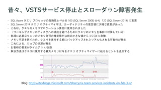 昔々、VSTSサービス停止とスローダウン障害発生
 SQL Azure クエリ プロセッサの互換性レベルを 100 (SQL Server 2008) から 120 (SQL Server 2014) に変更
 SQL Server 2014 クエリ オプティマイザは、カーディナリティの推定値に大幅な変更があった
 これは、クエリのメモリアロケーション算定に使用されました
 （ワーキングメモリのディスクへの流出を避けるためにクエリのメモリを事前に計算している）
 処理に必要なクエリのメモリ許可の推定値が以前の小さな値から 3.5 GB に急増
 メモリ不足を防ぐため、クエリを実行する前にバックアップされシリアル化される可能性が発生
 これによる、ジョブの渋滞が発生
 お客様の要求がタイムアウト/失敗
 解決方法はクエリに使用する最大メモリ付与をクエリ オプティマイザーに伝えるヒントを追加する
Blog: https://devblogs.microsoft.com/bharry/vs-team-services-incidents-on-feb-3-4/
 