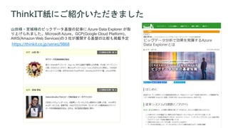 ThinkIT紙にご紹介いただきました
山田様・宮城様のビックデータ基盤の記事に Azure Data Explorer が取
り上げられました。Microsoft Azure、GCP(Google Cloud Platform)、
AWS(Amazon Web Services)の３社が展開する基盤の比較も掲載予定
https://thinkit.co.jp/series/9868
 