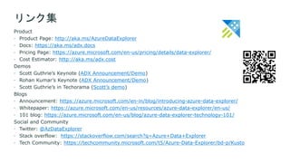 Product
 Product Page: http://aka.ms/AzureDataExplorer
 Docs: https://aka.ms/adx.docs
 Pricing Page: https://azure.microsoft.com/en-us/pricing/details/data-explorer/
 Cost Estimator: http://aka.ms/adx.cost
Demos
 Scott Guthrie’s Keynote (ADX Announcement/Demo)
 Rohan Kumar’s Keynote (ADX Announcement/Demo)
 Scott Guthrie’s in Techorama (Scott’s demo)
Blogs
 Announcement: https://azure.microsoft.com/en-in/blog/introducing-azure-data-explorer/
 Whitepaper: https://azure.microsoft.com/en-us/resources/azure-data-explorer/en-us/
 101 blog: https://azure.microsoft.com/en-us/blog/azure-data-explorer-technology-101/
Social and Community
 Twitter: @AzDataExplorer
 Stack overflow: https://stackoverflow.com/search?q=Azure+Data+Explorer
 Tech Community: https://techcommunity.microsoft.com/t5/Azure-Data-Explorer/bd-p/Kusto
リンク集
 