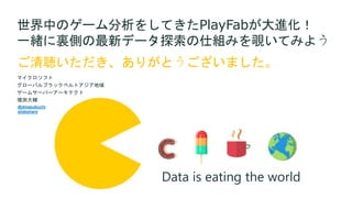 ご清聴いただき、ありがとうございました。
世界中のゲーム分析をしてきたPlayFabが大進化！
一緒に裏側の最新データ探索の仕組みを覗いてみよう
マイクロソフト
グローバルブラックベルトアジア地域
ゲームサーバーアーキテクト
増渕大輔
Data is eating the world
@dmasubuchi
slideshare
 
