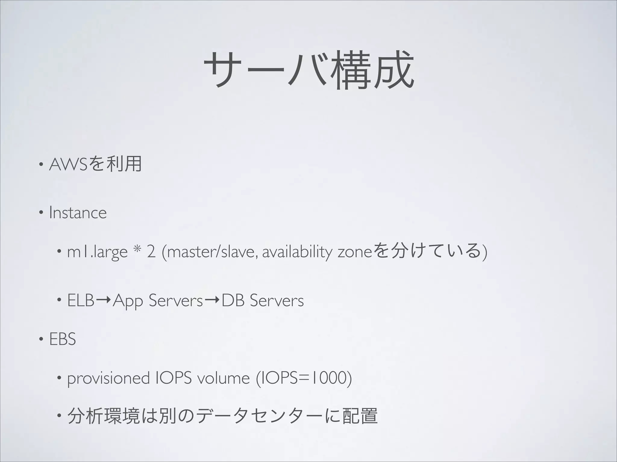 サーバ構成
• AWSを利用	

• Instance	

• m1.large

* 2 (master/slave, availability zoneを分けている)	


• ELB→App

Servers→DB Servers	


• EBS	

• provisioned

IOPS volume (IOPS=1000)	


• 分析環境は別のデータセンターに配置

 
