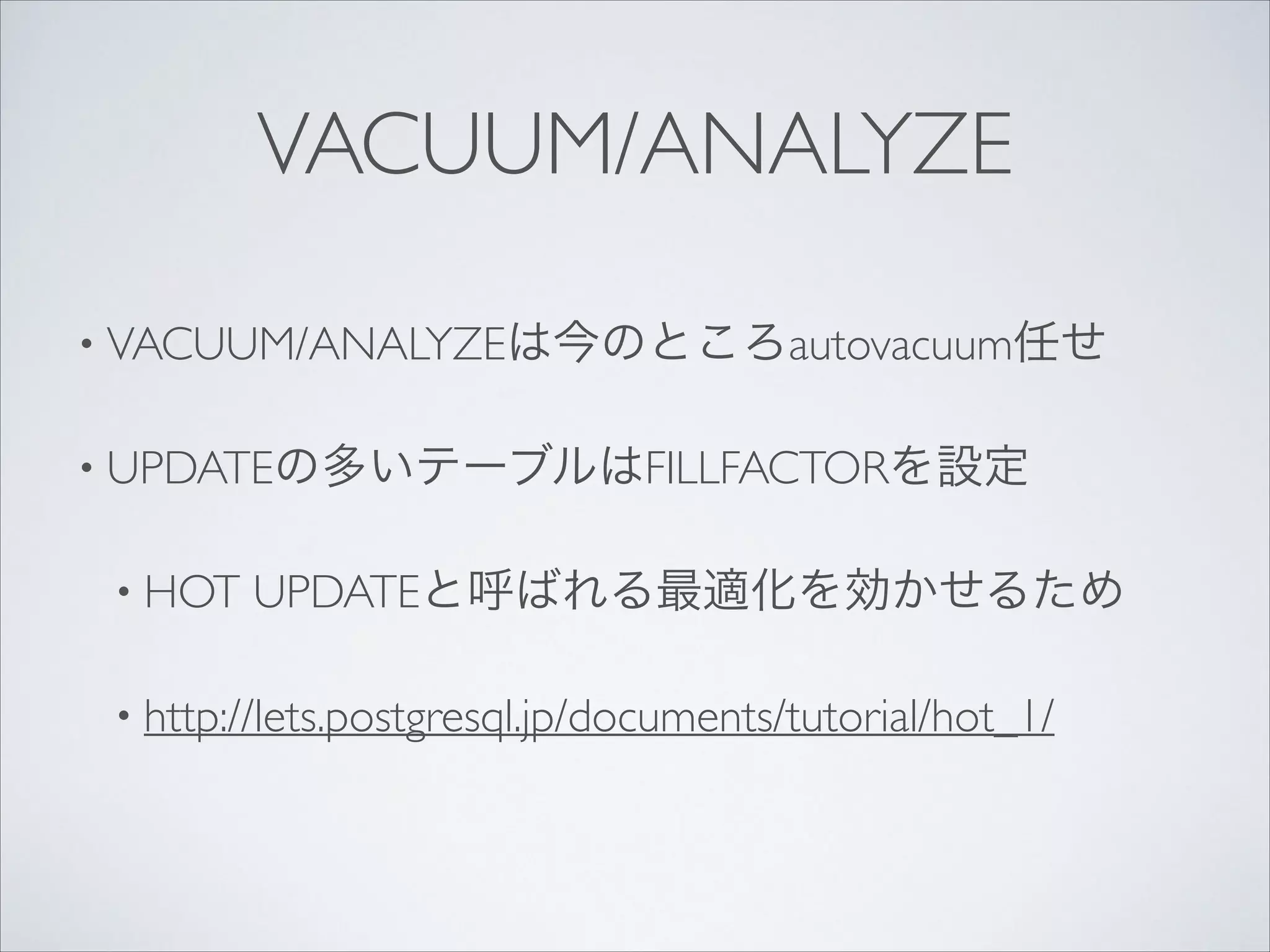 VACUUM/ANALYZE
• VACUUM/ANALYZEは今のところautovacuum任せ	

• UPDATEの多いテーブルはFILLFACTORを設定	

• HOT

UPDATEと呼ばれる最適化を効かせるため	


• http://lets.postgresql.jp/documents/tutorial/hot_1/

 