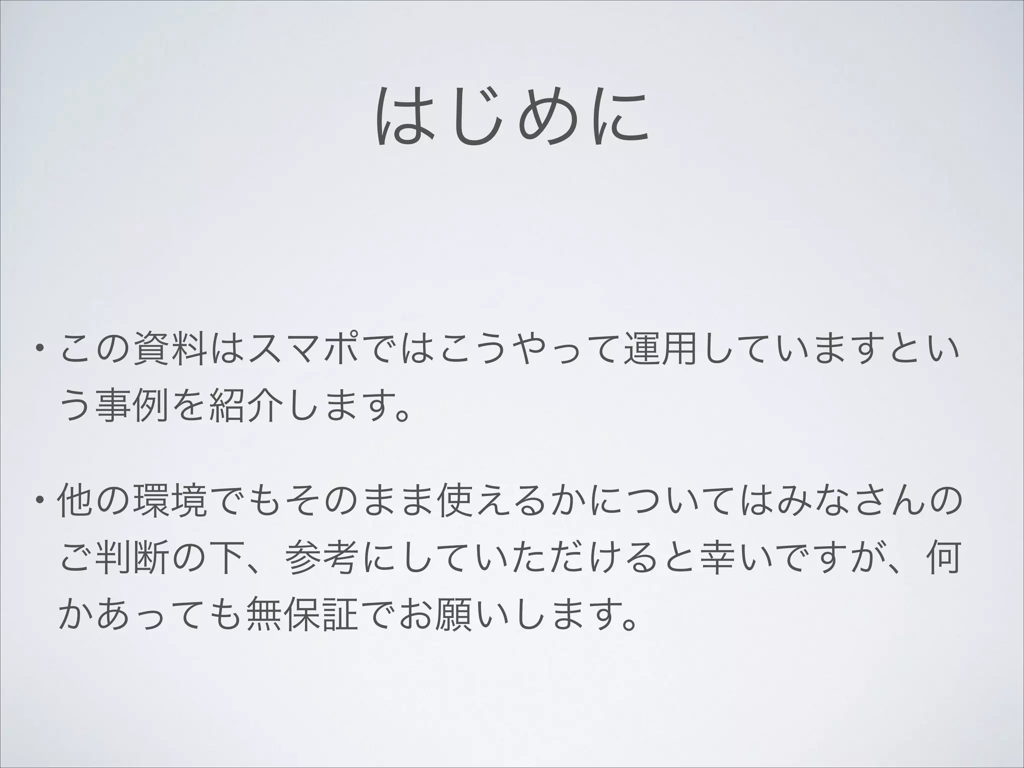 はじめに
• この資料はスマポではこうやって運用していますとい

う事例を紹介します。	

• 他の環境でもそのまま使えるかについてはみなさんの

ご判断の下、参考にしていただけると幸いですが、何
かあっても無保証でお願いします。

 