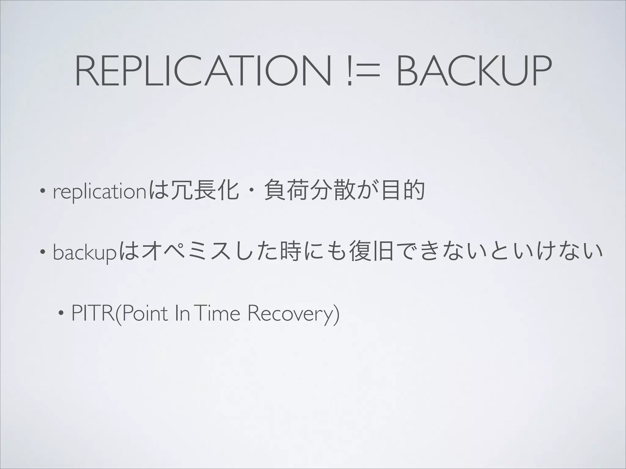 REPLICATION != BACKUP
• replicationは冗長化・負荷分散が目的	

• backupはオペミスした時にも復旧できないといけない	

• PITR(Point

In Time Recovery)

 
