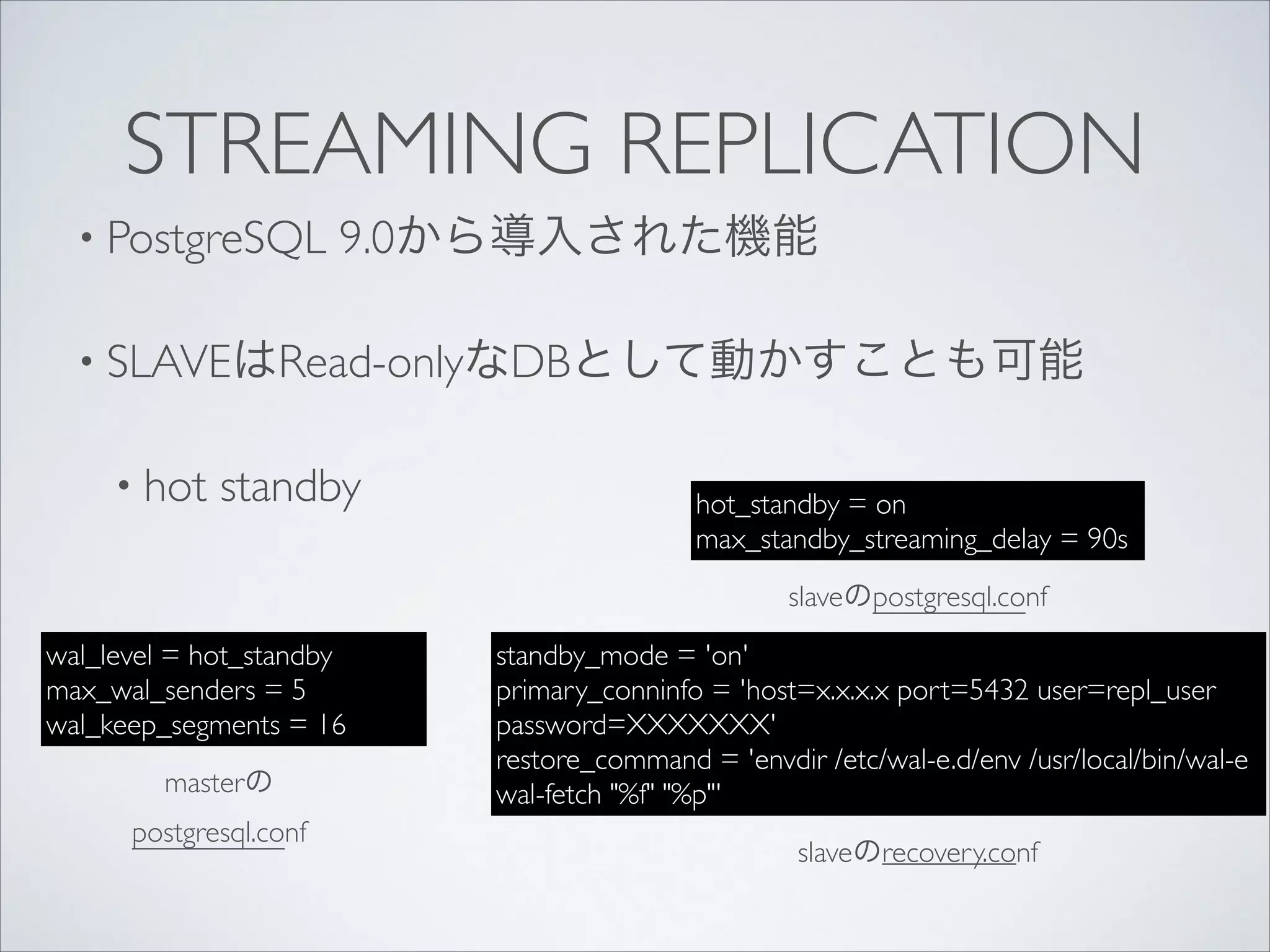 STREAMING REPLICATION
• PostgreSQL

9.0から導入された機能	


• SLAVEはRead-onlyなDBとして動かすことも可能	

• hot

standby

hot_standby = on	

max_standby_streaming_delay = 90s
slaveのpostgresql.conf

wal_level = hot_standby	

max_wal_senders = 5 	

wal_keep_segments = 16
masterの
postgresql.conf

standby_mode = 'on'	

primary_conninfo = 'host=x.x.x.x port=5432 user=repl_user
password=XXXXXXX'	

restore_command = 'envdir /etc/wal-e.d/env /usr/local/bin/wal-e
wal-fetch "%f" "%p"'
slaveのrecovery.conf

 