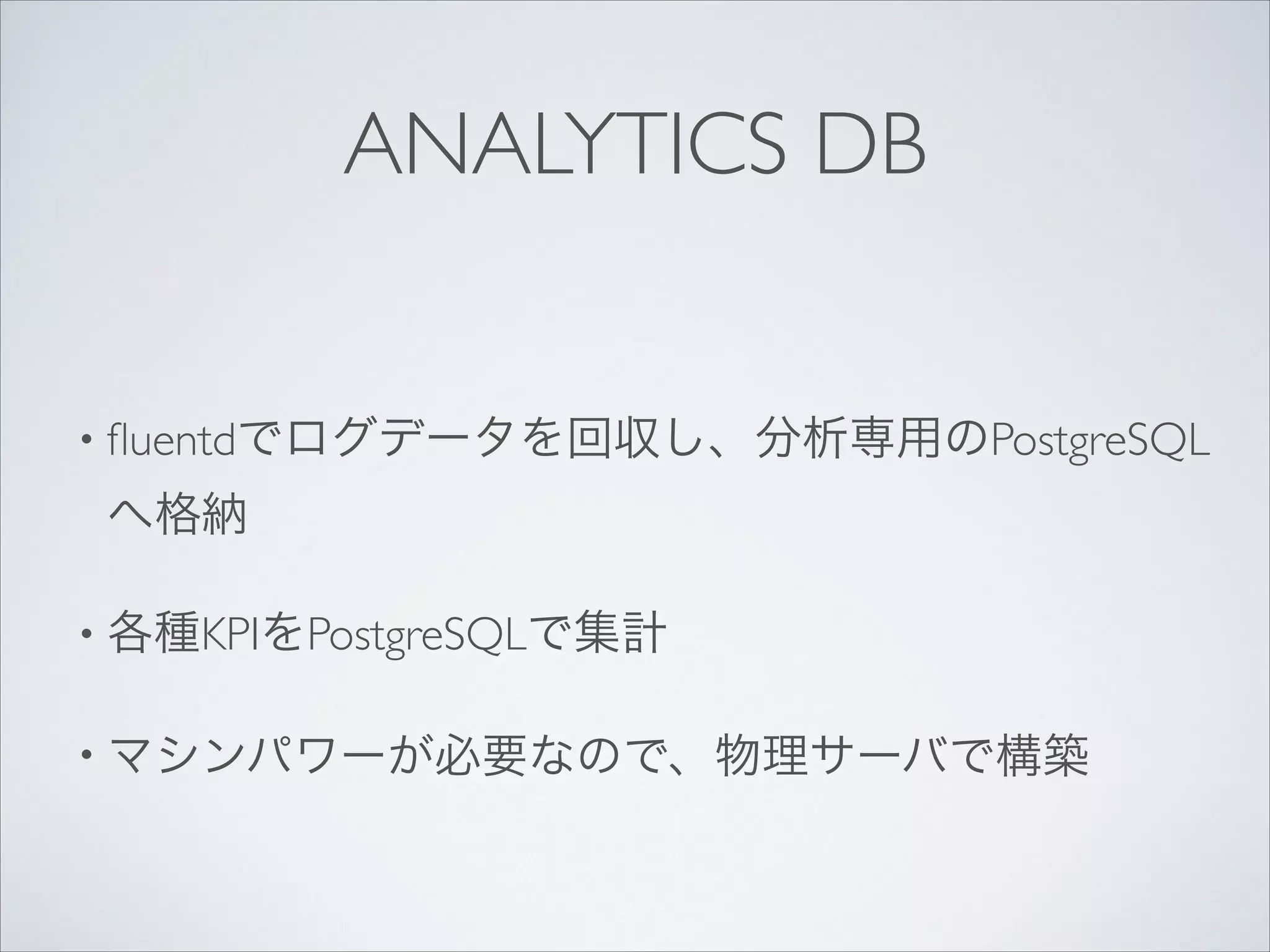 ANALYTICS DB
• ﬂuentdでログデータを回収し、分析専用のPostgreSQL

へ格納	

• 各種KPIをPostgreSQLで集計	

• マシンパワーが必要なので、物理サーバで構築

 