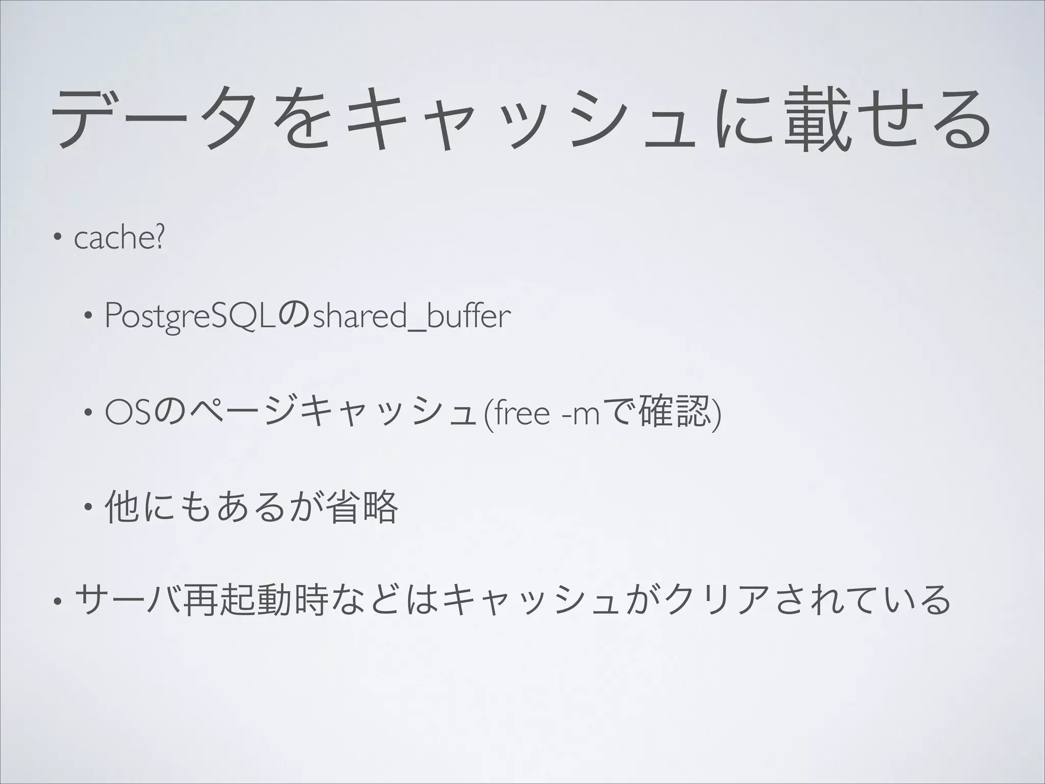 データをキャッシュに載せる
• cache?	

• PostgreSQLのshared_buffer	

• OSのページキャッシュ(free

-mで確認)	


• 他にもあるが省略	

• サーバ再起動時などはキャッシュがクリアされている 

 