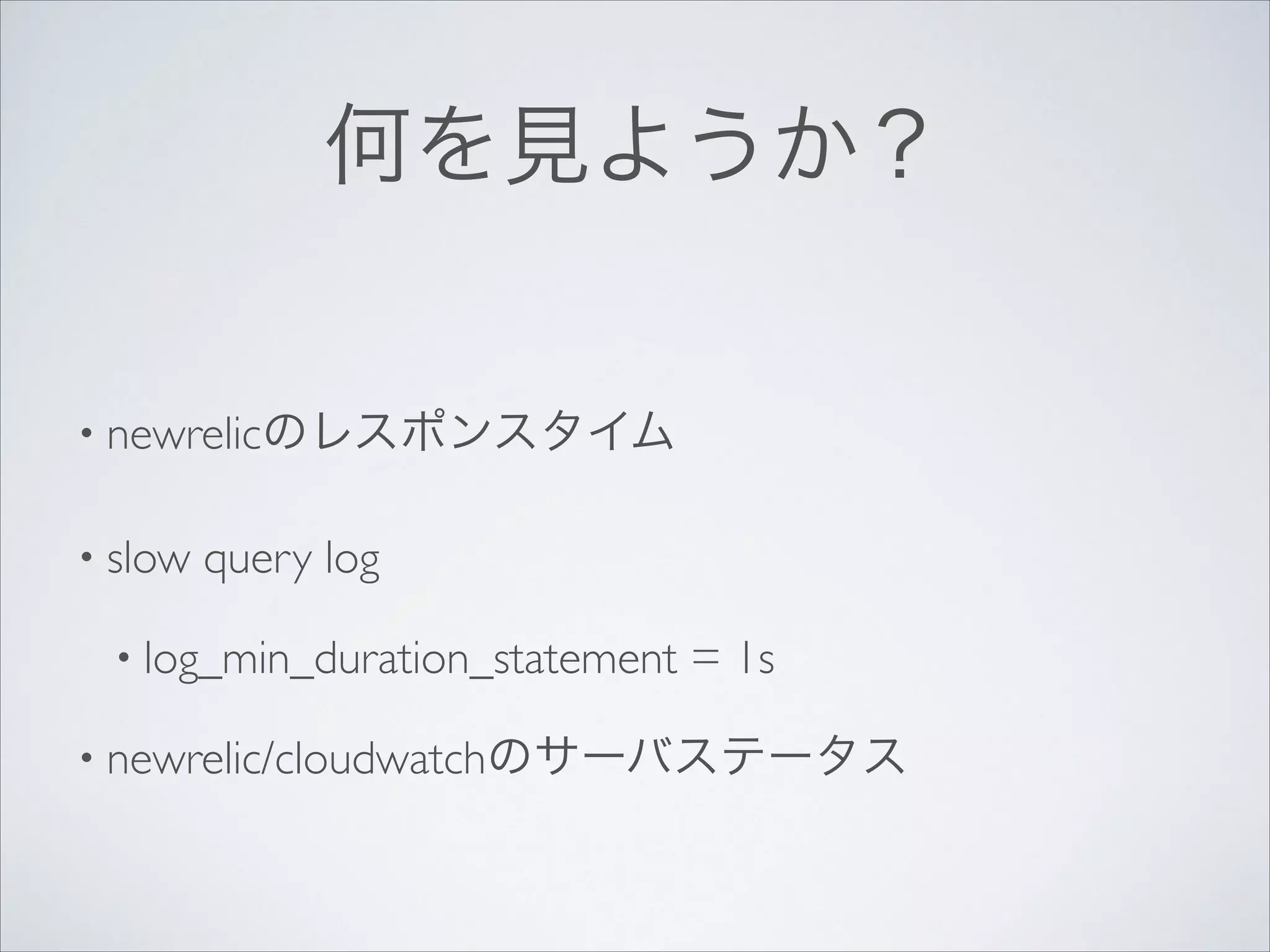 何を見ようか？
• newrelicのレスポンスタイム	

• slow

query log	


• log_min_duration_statement

= 1s	


• newrelic/cloudwatchのサーバステータス

 