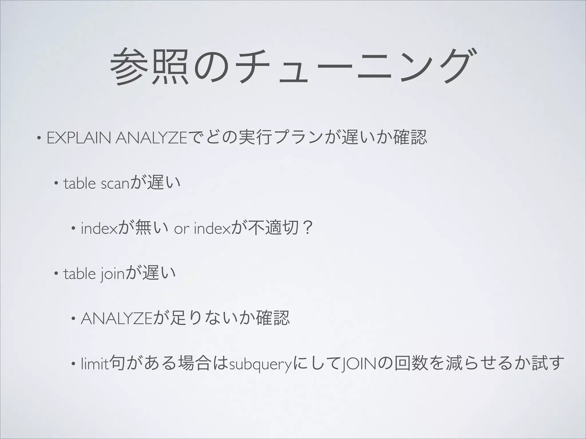 参照のチューニング
• EXPLAIN ANALYZEでどの実行プランが遅いか確認	

• table

scanが遅い	


• indexが無い
• table

or indexが不適切？	


joinが遅い	


• ANALYZEが足りないか確認	

• limit句がある場合はsubqueryにしてJOINの回数を減らせるか試す

 