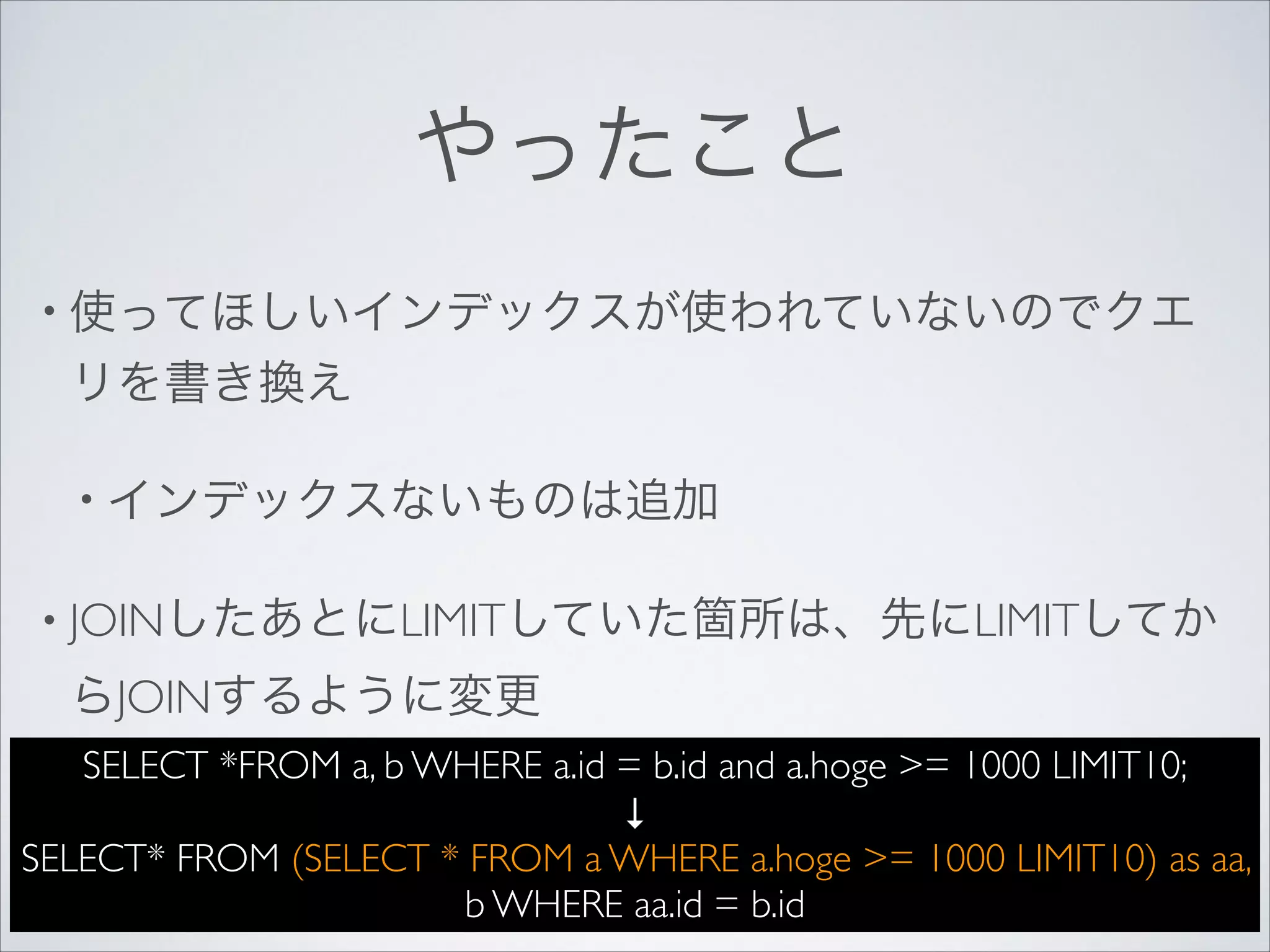 やったこと
• 使ってほしいインデックスが使われていないのでクエ

リを書き換え	

• インデックスないものは追加	

• JOINしたあとにLIMITしていた箇所は、先にLIMITしてか

らJOINするように変更
SELECT *FROM a, b WHERE a.id = b.id and a.hoge >= 1000 LIMIT10;	

↓	

SELECT* FROM (SELECT * FROM a WHERE a.hoge >= 1000 LIMIT10) as aa,
b WHERE aa.id = b.id

 