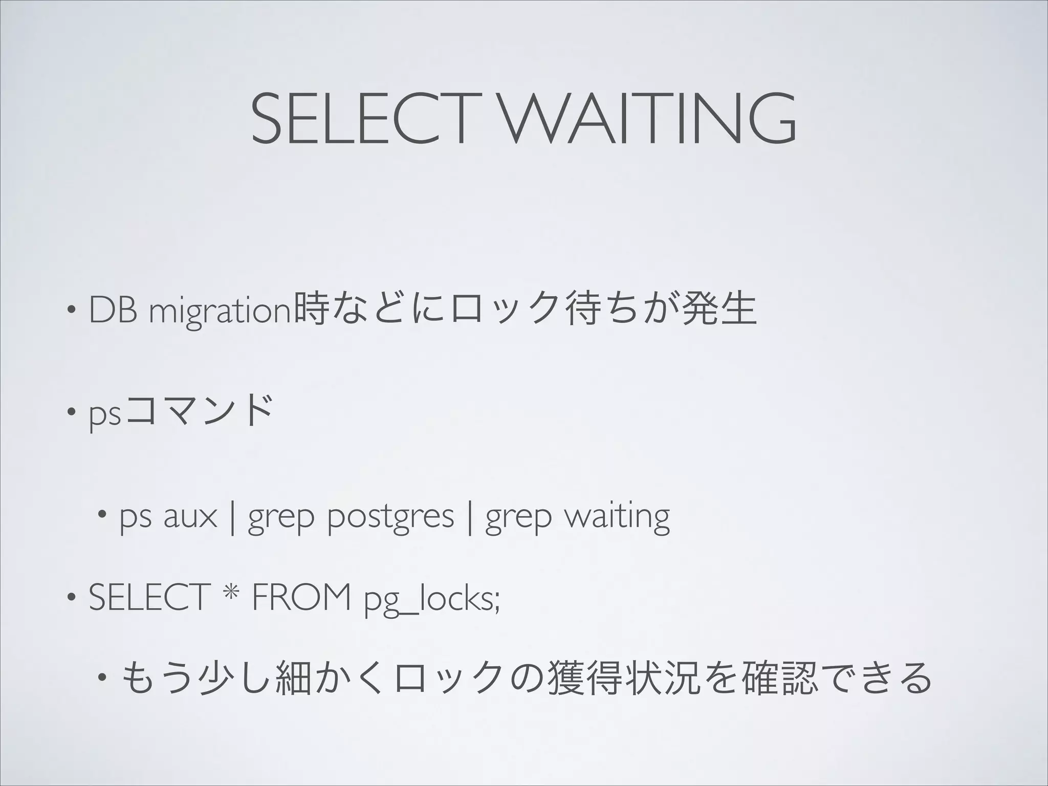 SELECT WAITING
• DB

migration時などにロック待ちが発生	


• psコマンド	

• ps

aux | grep postgres | grep waiting	


• SELECT

* FROM pg_locks;	


• もう少し細かくロックの獲得状況を確認できる

 