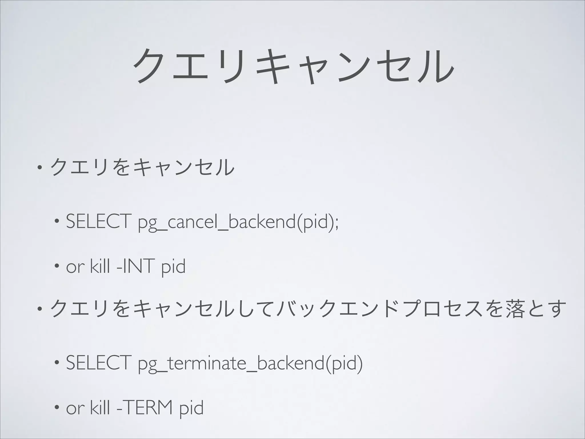クエリキャンセル
• クエリをキャンセル	

• SELECT
• or

pg_cancel_backend(pid);	


kill -INT pid	


• クエリをキャンセルしてバックエンドプロセスを落とす	

• SELECT
• or

pg_terminate_backend(pid)	


kill -TERM pid

 